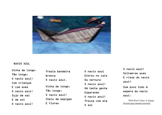 NAVIO AZUL
Vinha de longe,
Tão longe,
O navio azul!
Com crianças
E com aves
O navio azul!
Sujo de sal
E de sol
O navio azul!
Trazia bandeira
branca
O navio azul.
Vinha de longe,
Tão longe,
O navio azul!
Cheio de espigas
E flores
O navio azul
Entrou no cais
Da ternura
O navio azul!
Há tanta gente
Esperando
O navio azul!
Trouxe com ele
O sol
O navio azul!
Soltam-se aves
E risos do navio
azul!
Sum povo todo à
espera do navio
azul.
Maria Rosa Colaço, in Versos
diversos para meninos travessos
 