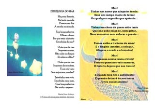 ESTRELINHA DO MAR
Na praia deserta,
Na tardeparada,
Parece uma flor
A estrela encarnada.
Tem braços abertos
Olhos a chorar
Por que estás tão triste
Estrelinha do mar?
O céu que tu vias
Suspenso no mar,
Não cabe nos braços
Só cabe no olhar?
O céu que tu vias
Suspensodas sombras,
É um céu vazio
Anne-Marie Hugot Sem anjos nem pombas?
Estrelinha-sem-céu.
Estrelinha-sem-mar,
Com braços abertos
Na tarde, a esperar…
Maria Rosa Colaço,
in Versos diversos para meninos travessos
Mar!
Tinhas um nome que ninguém temia:
Eras um campo macio de lavrar
Ou qualquer sugestão que apetecia...
Mar!
Tinhas um choro de quem sofre tanto
Que não pode calar-se, nem gritar,
Nem aumentar nem sufocar o pranto...
Mar!
Fomos então a ti cheios de amor!
E o fingido lameiro, a soluçar,
Afogava o arado e o lavrador!
Mar!
Enganosa sereia rouca e triste!
Foste tu quem nos veio namorar,
E foste tu depois que nos traíste!
Mar!
E quando terá fim o sofrimento!
E quando deixará de nos tentar
O teu encantamento!
Miguel Torga,
in Poemas Ibéricos
Alana
 