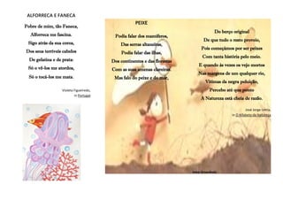 ALFORRECA E FANECA
Pobre de mim, tão Faneca,
Alforreca me fascina.
Sigo atrás da sua coroa,
Dos seus terríveis cabelos
De gelatina e de prata:
Só o vê-los me atordoa,
Só o tocá-los me mata.
Violeta Figueiredo,
in Portugal
PEIXE
Podia falar dos mamíferos,
Das serras altaneiras,
Podia falar das ilhas,
Dos continentes e das florestas
Com as suas amenas clareiras.
Mas falo do peixe e do mar,
Do berço original
De que tudo o resto proveio,
Pois começámos por ser peixes
Com tanta história pelo meio.
E quando às vezes os vejo mortos
Nas margens de um qualquer rio,
Vítimas da negra poluição,
Percebo até que ponto
A Natureza está cheia de razão.
José Jorge Letria,
in O Alfabeto da Natureza
Irma Gruenholz
 