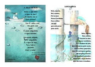 A ÁGUA DO MAR
Sabes a que sabe
a água do mar?
Já alguma vez a
foste provar?
Pois é: sabe a sal,
Um gosto sem
igual;
É assim salgadinha
A água marinha.
Um mundo salgado,
muito salgadinho,
É a água do mar,
Para todo o
peixinho
Viver e nadar.
M.ª Teresa Maia Gonzalez,
in O Planeta está em perigo.
Amanda Cass
LENGALENGA
Sola, sapato,
Rei, rainha,
Foi ao mar
Pescar sardinha
Para o filho
do juiz
que está preso
pelo nariz.
Sola, sapato,
Rei, rainha,
Foram ao mar,
Pescar sardinha,
Pr’a mulher do juiz,
Que está presa pelo nariz,
Com as fitas amarelas,
Que lhe cortam as goelas.
Os cavalos a correr,
As meninas a prender,
Qual será a mais bonita,
Jane Grant Tentas Que lhe toca a recolher.
 
