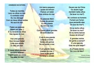 COMBOIO DO ESTORIL
Todas as manhãs
Lavo os olhos no mar.
O comboio corre
Eu vou devagar
Com os meus olhos verdes
No azul do mar.
Falam as pessoas
(falam por falar…)
E eu lavando os olhos
Nas águas do mar.
Voa uma gaivota
Que me quer beijar
Volta que revolta
E volta pró mar.
E meus olhos grandes
De tanto abarcar
Vogam sobre as ondas
Tão altas do mar.
Um barco pequeno
- quase de brincar-
Parece um bebé
Aos ombros do mar.
As pessoas lêem
Coisas de pensar.
Eu leio poesia
No livro do mar.
Com meus olhos grandes
De tanto abarcar.
O sol é uma grande
Laranja a inchar.
Deixa cair gomos
De luz sobre o mar.
E um grande navio
(castelo do mar…)
Leva muita gente
De lenço a acenar.
Devem ser da China
Ou doutro lugar
(também terão olhos
De lavar no mar?)
No comboio os homens
Fumam por fumar.
(que pensarão eles
Do azul do mar?)
Só eu tenho olhos
De lavar no mar?
Só eu tenho barcos
Quase de brincar?
E grandes navios
De gente a acenar?
E uma gaivota
Que me quer beijar?
E a Poesia dentro
Do Livro do Mar?
Eduardo Olímpio,
in O Comboio do Estoril
 