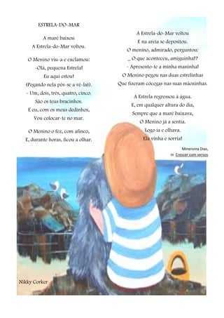 ESTRELA-DO-MAR
A maré baixou
A Estrela-do-Mar voltou.
O Menino viu-a e exclamou:
-Olá, pequena Estrela!
Eu aqui estou!
(Pegando nela pôs-se a vê-la)).
- Um, dois, três, quatro, cinco.
São os teus bracinhos.
E eu, com os meus dedinhos,
Vou colocar-te no mar.
O Menino o fez, com afinco,
E, durante horas, ficou a olhar.
Nikky Corker
A Estrela-do-Mar voltou
E na areia se depositou.
O menino, admirado, perguntou:
_ O que aconteceu, amiguinha!?
- Apresento-te a minha maninha!
O Menino pegou nas duas estrelinhas
Que fizeram cócegas nas suas mãozinhas.
A Estrela regressou à água.
E, em qualquer altura do dia,
Sempre que a maré baixava,
O Menino já a sentia.
Logo ia e olhava.
Ela vinha e sorria!
Minervina Dias,
in Crescer com versos
 