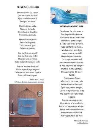 PEIXE NO AQUÁRIO
Que saudades do vento!
Que saudades do mar!
Que saudades do sol,
Da água a cantar.
Que tristeza a vida,
Na casa fechada,
Com búzios fingidos,
Com areia pintada.
Que raiva ser peixe
Em sala de gente:
Tudo o que é igual
Deixa-me doente.
Era melhor um anzol!
Era melhor uma rede!
Os dias sem aventura
Não matam fome nem sede.
Partam a caixa de vidro!
Tirem a postiça paisagem!
Deixem-me ao menos espaço
Para a última viagem.
Maria Rosa Colaço,
in Versos diversos para meninos travessos
Gurbuz Dogan Eksioglu
Jenna Dickes
O VAGABUNDO DO MAR
Sou barco de vela e remo
Sou vagabundo do mar.
Não tenho escala marcada
Nem hora para chegar:
É tudo conforme o vento,
Tudo conforme a maré…
Muitas vezes acontece
Largar o rumo tomado
Da praia para onde ia…
Foi o vento que virou?
Foi o mar que enraiveceu
E não há porto de abrigo?
Ou foi a minha vontade
De vagabundo do mar?
Sei lá.
Fosse o que fosse
Não tenho rota marcada
Ando ao sabor da maré.
É por isso, meus amigos,
Que a tempestade da Vida
Me apanhou no alto mar.
E agora
Queira ou não queira,
Cara alegre e braço forte:
Estou no meu posto a lutar!
Se for ao fundo acabou-se.
Estas coisas acontecem
Aos vagabundos do mar.
Manuel da Fonseca,
in Obra Poética
 