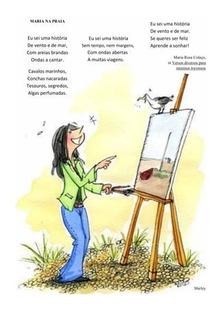 MARIA NA PRAIA
Eu sei uma história
De vento e de mar,
Com areias brandas
Ondas a cantar.
Cavalos marinhos,
Conchas nacaradas
Tesouros, segredos,
Algas perfumadas.
Eu sei uma história
Sem tempo, nem margens,
Com ondas abertas
A muitas viagens.
Eu sei uma história
De vento e de mar.
Se queres ser feliz
Aprende a sonhar!
Maria Rosa Colaço,
in Versos diversos para
meninos travessos
Shirley
 