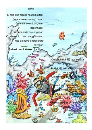 OCEANO
É nele que alguns rios têm a foz,
Para si correndo sem parar;
O caminho é só um, bem
desenhado,
E não tem nada que enganar.
O oceano é o mar que todo o ano
Nos dá peixe e rotas para
navegar,
Podendo ser Índico ou Pacífico,
Ou Mediterrâneo de memória
milenar.
E se a ele não voltarmos sem
demora,
Até as ninfas sentirão a nossa
falta,
Que o nosso destino é no mar
que está escrito,
Golfinho que de onda em onda
salta,
Fazendo alegres piruetas para a
malta.
José Jorge Letria,
in O Alfabeto da Natureza
Shirley
 