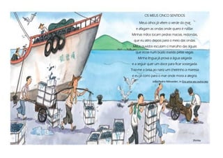 OS MEUS CINCO SENTIDOS
Meus olhos já vêem o verde do mar
e afagam as ondas onde quero ir nadar.
Minhas mãos tocam pedras macias, redondas,
que eu atiro depois para o meio das ondas.
Meus ouvidos escutam o marulho das águas
que ecoa num búzio trazido pelas vagas.
Minha língua já prova a água salgada
e a seguir quer um doce para ficar sossegada.
Traz-me a brisa ao nariz um cheirinho a maresia
e eu já corro para o mar onde mora a alegria.
João Pedro Mésseder, in Era uma vez outra vez
Shirley
 