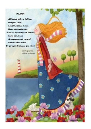 O FAROL
Altaneiro sobre a falésia,
O esguio farol,
Sempre a olhar o mar,
Umas vezes alteroso,
E outras liso como um lençol,
Subiu por dentro
A sua escada de caracol
E teve a ideia louca
De ser mais brilhante que o Sol.
José Jorge Letria,
in Ideias luminosas
Monica Carretero
 