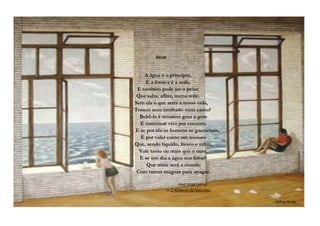 ÁGUA
A água é o princípio,
É a fonte e é a sede,
E também pode ser o peixe
Que salta, aflito, numa rede.
Sem ela o que seria a nossa vida,
Tronco seco tombado num canto?
Bebê-la é renascer gota a gota
E continuar vivo por encanto.
E se por ela os homens se guerreiam,
É por valer como um tesouro
Que, sendo líquido, fresco e veloz,
Vale tanto ou mais que o ouro.
E se um dia a água nos faltar?
Que triste será o mundo
Com tantas mágoas para apagar.
José Jorge Letria,
in O Alfabeto da Natureza
Mihay Bodo
 