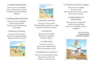 O POBRE MARINHEIRO
Era uma vez um marinheiro
Com as calças rotas no traseiro.
Coitadinho, não tinha nenhum
dinheiro!
O MARINHEIRO MARINHÊS
Era uma vez um marinheiro
Com cara de marinhês,
Talvez por isso lhe chamassem
gato-maltês.
CORONEL DE PAPEL
Era uma vez um coronel
Todo feito de papel. Sopraram,
Sopraram, lá foi ele a tropel!
O CORONEL MANUEL
Era uma vez um coronel
Chamado Manuel, chuchava no dedo
E gostava de andar de carrossel.
O CAPOTÃO
Era uma vez um capitão
Que de tanto capitanear
Às tantas capotou!
O CABO NABO
Era uma vez um cabo
Que era um verdadeiro nabo
E levou um pontapé no rabo.
O ALMIRANTE NA HORTA
Era uma vez um almirante de frota
Que de tanto comer torta
Encalhou o navio na horta.
O CAPITÃO DE MAR E GUERRA
Era uma vez um capitão
de mar e guerra
Que de tanto amar o mar e a guerra
Fez do mar a sua terra.
O MARINHEIRO E O
MEALHEIRO
Era mesmo um companheiro
Aquele velho marinheiro
Pena é ter-me deitado a mão ao
mealheiro!
Pedro Teixeira Neves,
in Histórias de patente
com tenente e outra gente
Aleksandra D. Chabros
 