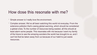 How dose this resonate with me?
∙ Simple answer is I really love the environment.
∙ Complex answer, We’ve all been watching this world rot everyday. From the
extensive pollution that’s casing global warming, which should be considered
a global crisis; To the number of resources being wasted, all this should at
least alarm some people. This resonates with me because I want my family
of the future to see the amazing wonders the world has brought to us, and I
can't let that be taken away from us because of our habit to just waste
resources.
 