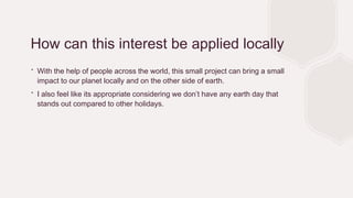 How can this interest be applied locally
∙ With the help of people across the world, this small project can bring a small
impact to our planet locally and on the other side of earth.
∙ I also feel like its appropriate considering we don’t have any earth day that
stands out compared to other holidays.
 