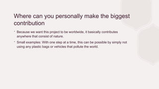 Where can you personally make the biggest
contribution
∙ Because we want this project to be worldwide, it basically contributes
anywhere that consist of nature.
∙ Small examples: With one step at a time, this can be possible by simply not
using any plastic bags or vehicles that pollute the world.
 
