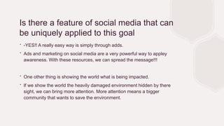 Is there a feature of social media that can
be uniquely applied to this goal
∙ -YES!! A really easy way is simply through adds.
∙ Ads and marketing on social media are a very powerful way to appley
awareness. With these resources, we can spread the message!!!
∙ One other thing is showing the world what is being impacted.
∙ If we show the world the heavily damaged environment hidden by there
sight, we can bring more attention. More attention means a bigger
community that wants to save the environment.
 