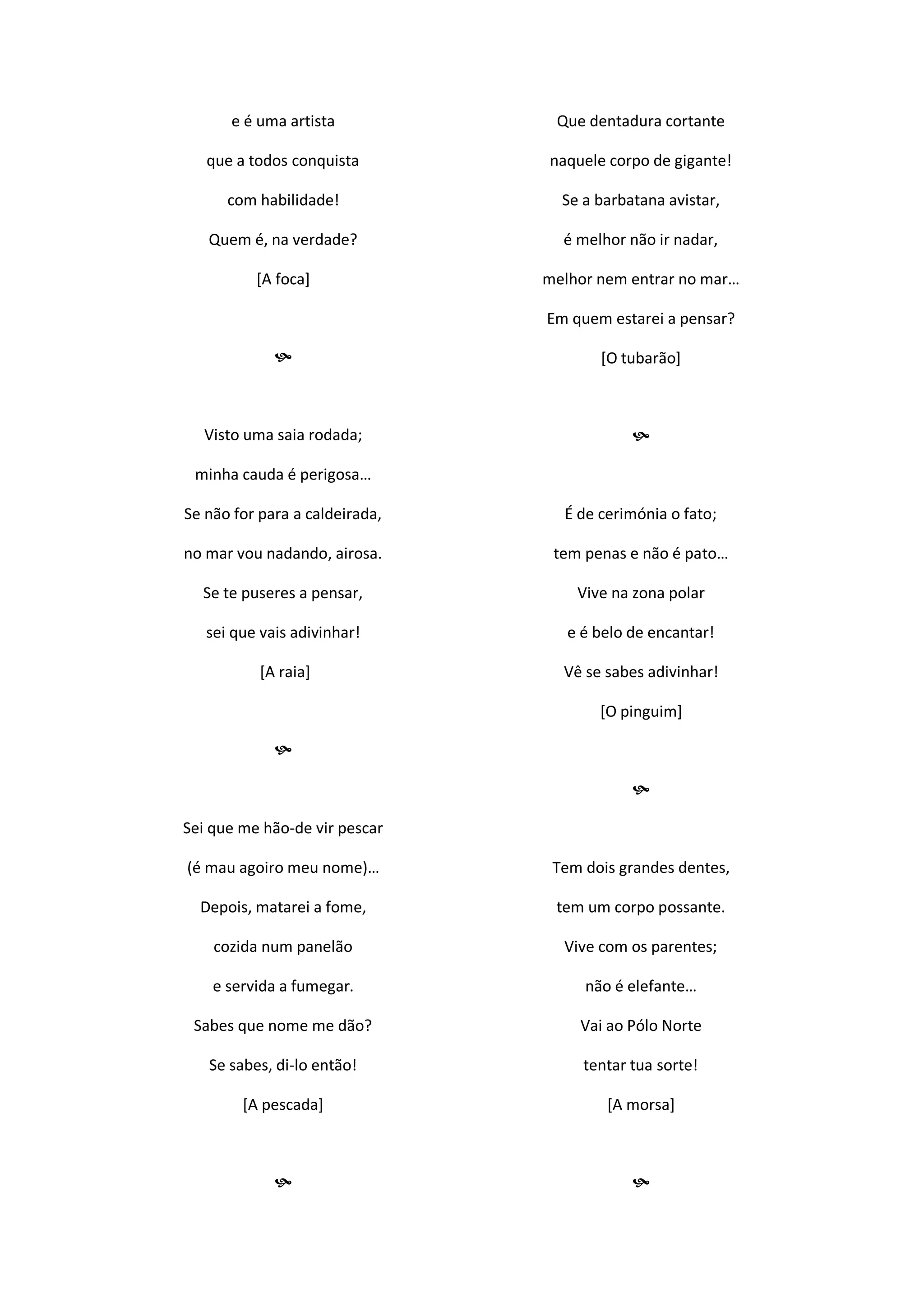 e é uma artista
que a todos conquista
com habilidade!
Quem é, na verdade?
[A foca]

Visto uma saia rodada;
minha cauda é perigosa…
Se não for para a caldeirada,
no mar vou nadando, airosa.
Se te puseres a pensar,
sei que vais adivinhar!
[A raia]

Sei que me hão-de vir pescar
(é mau agoiro meu nome)…
Depois, matarei a fome,
cozida num panelão
e servida a fumegar.
Sabes que nome me dão?
Se sabes, di-lo então!
[A pescada]

Que dentadura cortante
naquele corpo de gigante!
Se a barbatana avistar,
é melhor não ir nadar,
melhor nem entrar no mar…
Em quem estarei a pensar?
[O tubarão]

É de cerimónia o fato;
tem penas e não é pato…
Vive na zona polar
e é belo de encantar!
Vê se sabes adivinhar!
[O pinguim]

Tem dois grandes dentes,
tem um corpo possante.
Vive com os parentes;
não é elefante…
Vai ao Pólo Norte
tentar tua sorte!
[A morsa]

 