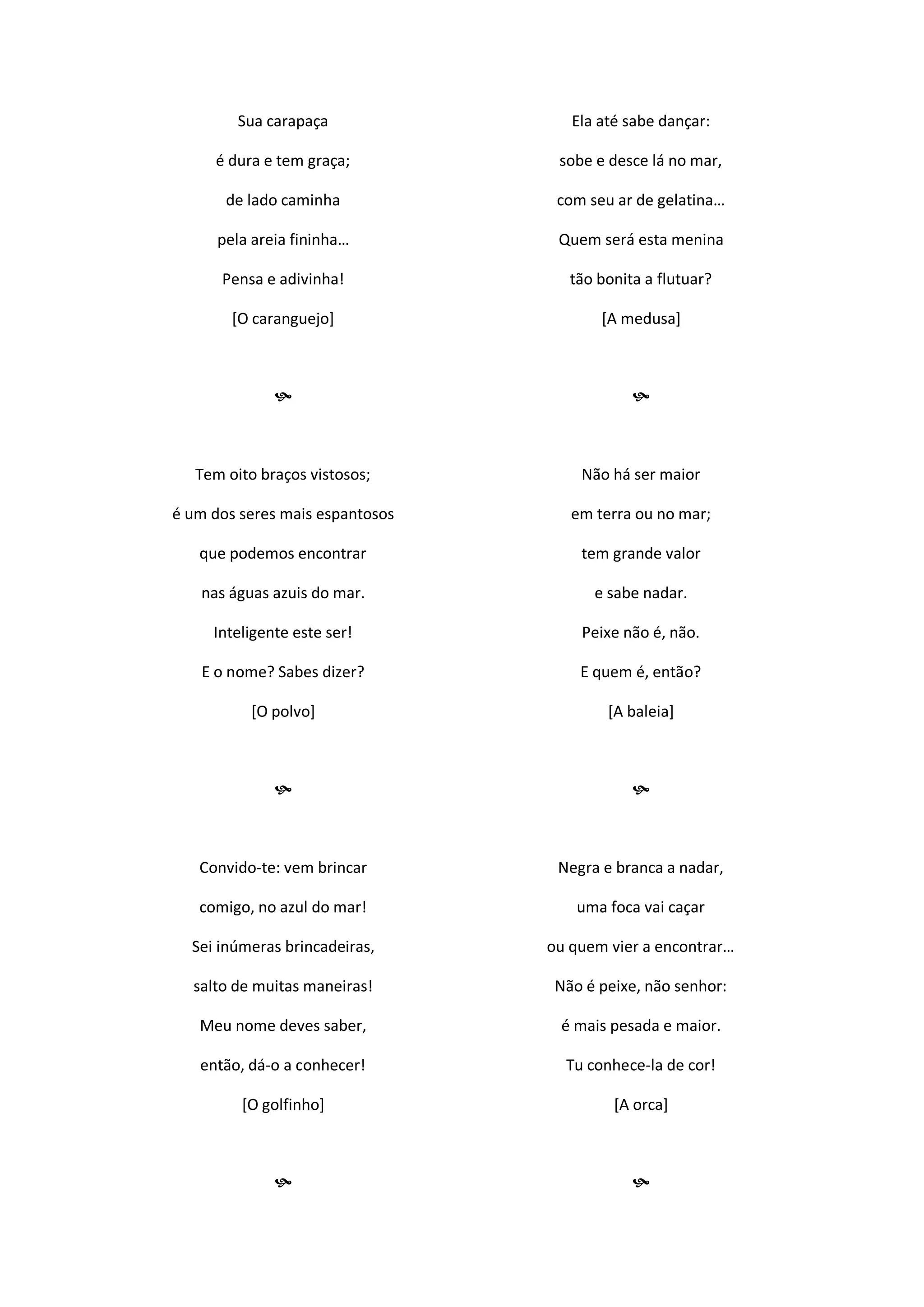 Sua carapaça
é dura e tem graça;
de lado caminha
pela areia fininha…
Pensa e adivinha!
[O caranguejo]

Tem oito braços vistosos;
é um dos seres mais espantosos
que podemos encontrar
nas águas azuis do mar.
Inteligente este ser!
E o nome? Sabes dizer?
[O polvo]

Convido-te: vem brincar
comigo, no azul do mar!
Sei inúmeras brincadeiras,
salto de muitas maneiras!
Meu nome deves saber,
então, dá-o a conhecer!
[O golfinho]

Ela até sabe dançar:
sobe e desce lá no mar,
com seu ar de gelatina…
Quem será esta menina
tão bonita a flutuar?
[A medusa]

Não há ser maior
em terra ou no mar;
tem grande valor
e sabe nadar.
Peixe não é, não.
E quem é, então?
[A baleia]

Negra e branca a nadar,
uma foca vai caçar
ou quem vier a encontrar…
Não é peixe, não senhor:
é mais pesada e maior.
Tu conhece-la de cor!
[A orca]

 
