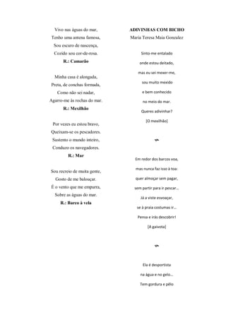 Vivo nas águas do mar,
Tenho uma antena famosa,
Sou escuro de nascença,
Cozido sou cor-de-rosa.
R.: Camarão
Minha casa é alongada,
Preta, de conchas formada,
Como não sei nadar,
Agarro-me às rochas do mar.
R.: Mexilhão
Por vezes eu estou bravo,
Queixam-se os pescadores.
Sustento o mundo inteiro,
Conduzo os navegadores.
R.: Mar
Sou recreio de muita gente,
Gosto de me balouçar.
É o vento que me empurra,
Sobre as águas do mar.
R.: Barco à vela
ADIVINHAS COM BICHO
Maria Teresa Maia Gonzalez
Sinto-me entalado
onde estou deitado,
mas eu sei mexer-me,
sou muito mexido
e bem conhecido
no meio do mar.
Queres adivinhar?
[O mexilhão]

Em redor dos barcos voa,
mas nunca faz isso à toa:
quer almoçar sem pagar,
sem partir para ir pescar…
Já a viste esvoaçar,
se à praia costumas ir…
Pensa e irás descobrir!
[A gaivota]

Ela é desportista
na água e no gelo…
Tem gordura e pêlo
 