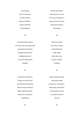 Sua carapaça
é dura e tem graça;
de lado caminha
pela areia fininha…
Pensa e adivinha!
[O caranguejo]

Tem oito braços vistosos;
é um dos seres mais espantosos
que podemos encontrar
nas águas azuis do mar.
Inteligente este ser!
E o nome? Sabes dizer?
[O polvo]

Convido-te: vem brincar
comigo, no azul do mar!
Sei inúmeras brincadeiras,
salto de muitas maneiras!
Meu nome deves saber,
então, dá-o a conhecer!
[O golfinho]

Ela até sabe dançar:
sobe e desce lá no mar,
com seu ar de gelatina…
Quem será esta menina
tão bonita a flutuar?
[A medusa]

Não há ser maior
em terra ou no mar;
tem grande valor
e sabe nadar.
Peixe não é, não.
E quem é, então?
[A baleia]

Negra e branca a nadar,
uma foca vai caçar
ou quem vier a encontrar…
Não é peixe, não senhor:
é mais pesada e maior.
Tu conhece-la de cor!
[A orca]

 