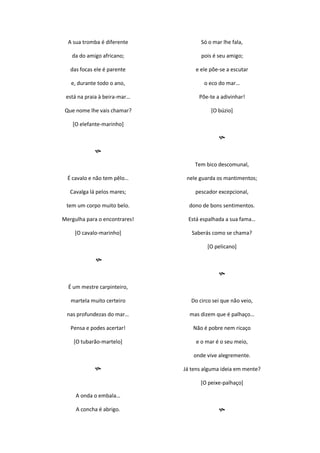 A sua tromba é diferente
da do amigo africano;
das focas ele é parente
e, durante todo o ano,
está na praia à beira-mar…
Que nome lhe vais chamar?
[O elefante-marinho]

É cavalo e não tem pêlo…
Cavalga lá pelos mares;
tem um corpo muito belo.
Mergulha para o encontrares!
[O cavalo-marinho]

É um mestre carpinteiro,
martela muito certeiro
nas profundezas do mar…
Pensa e podes acertar!
[O tubarão-martelo]

A onda o embala…
A concha é abrigo.
Só o mar lhe fala,
pois é seu amigo;
e ele põe-se a escutar
o eco do mar…
Põe-te a adivinhar!
[O búzio]

Tem bico descomunal,
nele guarda os mantimentos;
pescador excepcional,
dono de bons sentimentos.
Está espalhada a sua fama…
Saberás como se chama?
[O pelicano]

Do circo sei que não veio,
mas dizem que é palhaço…
Não é pobre nem ricaço
e o mar é o seu meio,
onde vive alegremente.
Já tens alguma ideia em mente?
[O peixe-palhaço]

 