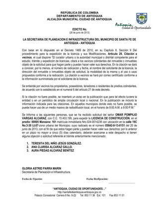 REPÚBLICA DE COLOMBIA
DEPARTAMENTO DE ANTIOQUIA
ALCALDÍA MUNICIPAL CIUDAD DE ANTIOQUIA
“ANTIOQUIA, CIUDAD DE OPORTUNIDADES…”
http://santafedeantioquia-antioquia.gov.co
Palacio Consistorial Carrera 9 No. 9-22 Tel. 853 11 36 Ext. 101 Fax 853 11 01
EDICTO No.
(26 de junio de 2013)
LA SECRETARIA DE PLANEACION E INFRAESTRUCTURA DEL MUNICIPIO DE SANTA FE DE
ANTIOQUIA - ANTIOQUIA
Con base en lo dispuesto en el Decreto 1469 de 2010, en su Capítulo II, Sección II Del
procedimiento para la expedición de la licencia y sus Modificaciones, Artículo 29. Citación a
vecinos, el cual dispone “El curador urbano o la autoridad municipal o distrital competente para el
estudio, trámite y expedición de licencias, citará a los vecinos colindantes del inmueble o inmuebles
objeto de la solicitud para que hagan parte y puedan hacer valer sus derechos. En la citación se dará
a conocer, por lo menos, el número de radicación y fecha, el nombre del solicitante de la licencia, la
dirección del inmueble o inmuebles objeto de solicitud, la modalidad de la misma y el uso o usos
propuestos conforme a la radicación. La citación a vecinos se hará por correo certificado conforme a
la información suministrada por el solicitante de la licencia.
Se entiende por vecinos los propietarios, poseedores, tenedores o residentes de predios colindantes,
de acuerdo con lo establecido en el numeral 6 del artículo 21 de este decreto.
Si la citación no fuere posible, se insertará un aviso en la publicación que para tal efecto tuviere la
entidad o en un periódico de amplia circulación local o nacional. En la publicación se incluirá la
información indicada para las citaciones. En aquellos municipios donde esto no fuere posible, se
puede hacer uso de un medio masivo de radiodifusión local, en el horario de 8:00 A.M. a 8:00 P.M.”
Se Informa a las siguientes personas, que se ha recibido solicitud del señor OMAR POMPILIO
VARGAS ALCARAZ, con C.C. 15.403.199, para expedir la LICENCIA DE CONSTRUCCIÓN, en el
predio: 00005 Manzana: 161 matrícula inmobiliaria Nro.024-0014238 con ubicación en la calle 19C
No.3-30 Lt.67-zona urbana del Municipio; cuyo radicado es el número 05042-0-13-0151 del 20 de
junio de 2013, con el fin de que estos hagan parte y puedan hacer valer sus derechos; por lo anterior
en un plazo no mayor a cinco (5) días calendario, deberán acercarse a este despacho si tienen
alguna objeción o solicitud referente al trámite anteriormente mencionado:
1. TERESITA DEL NIÑO JESÚS GONZÁLEZ.
2. ANA CLARISA ALCARAZ GALLO.
3. AURA PIEDAD ALCARAZ BENÍTEZ
GLORIA ASTRID PARRA MARIN
Secretaria de Planeación e Infraestructura.
Fecha de Fijación: Fecha Desfijcación:
_______________ ____________________
 