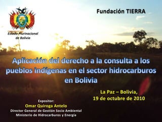 Estado Plurinacional
de Bolivia
Expositor:
Omar Quiroga Antelo
Director General de Gestión Socio Ambiental
Ministerio de Hidrocarburos y Energía
La Paz – Bolivia,
19 de octubre de 2010
Fundación TIERRA
 