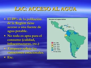 LAC: ACCESO AL AGUA El 89% de la población de la Región tiene acceso a una fuente de agua potable. No toda es apta para el consumo (calidad, infraestructuras, etc.) Tampoco refleja las variaciones estacionales. Etc. 