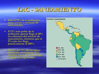 LAC - SANEAMIENTO Sólo el 75% de la población tiene acceso a servicios de saneamiento. El 5% más pobre de la población apenas llega al 40% en cobertura del servicio de saneamiento, mientras que el 5% más rico llega prácticamente al 100%.   Menos del 13% de las aguas residuales municipales son tratadas antes de su descarga a algún río, lago o mar. 
