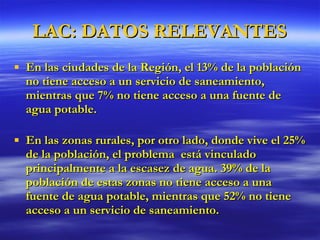 LAC: DATOS RELEVANTES En las ciudades de la Región, el 13% de la población no tiene acceso a un servicio de saneamiento, mientras que 7% no tiene acceso a una fuente de agua potable. En las zonas rurales, por otro lado, donde vive el 25% de la población, el problema  está vinculado principalmente a la escasez de agua. 39% de la población de estas zonas no tiene acceso a una fuente de agua potable, mientras que 52% no tiene acceso a un servicio de saneamiento. 