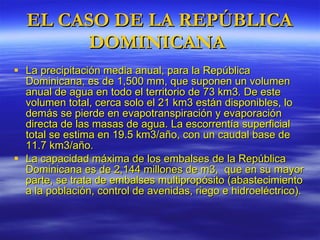 EL CASO DE LA REPÚBLICA DOMINICANA  La precipitación media anual, para l a República Dominicana,  es de 1,500 mm, que suponen un volumen anual de agua en todo el territorio de 73 km3. De este volumen total, cerca solo el 21 km3 están disponibles, lo demás se pierde en evapotranspiración y evaporación directa de las masas de agua. La escorrentía superficial total se estima en 19.5 km3/año, con un caudal base de 11.7 km3/año. La capacidad máxima de los embalses de la República Dominicana es de 2,144 millones de m3,  que en su mayor parte, se trata de embalses multipropósito (abastecimiento a la población, control de avenidas, riego e hidroeléctrico). 