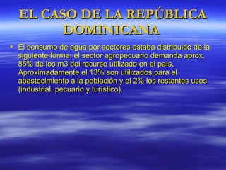 El consumo de agua por sectores estaba distribuido de la siguiente forma: el sector agropecuario demanda aprox. 85% de los m3 del recurso utilizado en el país, Aproximadamente el 13% son utilizados para el abastecimiento a la población y el 2% los restantes usos (industrial, pecuario y turístico). EL CASO DE LA REPÚBLICA DOMINICANA  