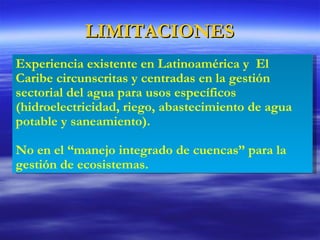 LIMITACIONES Experiencia existente en Latinoamérica y  El Caribe circunscritas y centradas en la gestión sectorial del agua para usos específicos (hidroelectricidad, riego, abastecimiento de agua potable y saneamiento).  No en el “manejo integrado de cuencas” para la gestión de ecosistemas. 