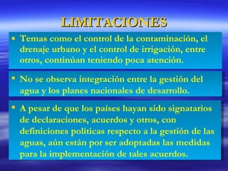 LIMITACIONES Temas como el control de la contaminación, el drenaje urbano y el control de irrigación, entre otros, continúan teniendo poca atención. A pesar de que los países hayan sido signatarios de declaraciones, acuerdos y otros, con definiciones políticas respecto a la gestión de las aguas, aún están por ser adoptadas las medidas para la implementación de tales acuerdos. No se observa integración entre la gestión del agua y los planes nacionales de desarrollo. 