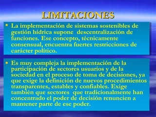 LIMITACIONES Es muy compleja la implementación de la participación de sectores usuarios y de la sociedad en el proceso de toma de decisiones, ya que exige la definición de nuevos procedimientos transparentes, estables y confiables. Exige también que sectores  que tradicionalmente han concentrado el poder de decisión renuncien a mantener parte de ese poder. La implementación de sistemas sostenibles de gestión hídrica supone  descentralización de funciones. Ese concepto, técnicamente consensual, encuentra fuertes restricciones de carácter político. 