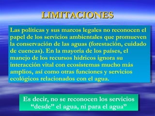 LIMITACIONES Es decir, no se reconocen los servicios “desde” el agua, ni para el agua” Las políticas y sus marcos legales no reconocen el papel de los servicios ambientales que promueven la conservación de las aguas (forestación, cuidado de cuencas). En la mayoría de los países, el manejo de los recursos hídricos ignora su interacción vital con ecosistemas mucho más amplios, así como otras funciones y servicios ecológicos relacionados con el agua. 