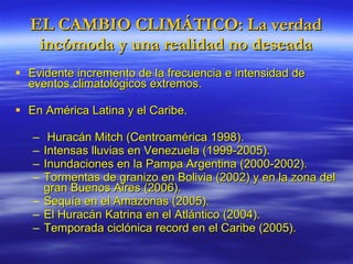 EL CAMBIO CLIMÁTICO: La verdad incómoda y una realidad no deseada Evidente incremento de la frecuencia e intensidad de eventos climatológicos extremos. En América Latina y el Caribe. Huracán Mitch (Centroamérica 1998). Intensas lluvias en Venezuela (1999-2005). Inundaciones en la Pampa Argentina (2000-2002). Tormentas de granizo en Bolivia (2002) y en la zona del gran Buenos Aires (2006). Sequía en el Amazonas (2005). El Huracán Katrina en el Atlántico (2004). Temporada ciclónica record en el Caribe (2005). 