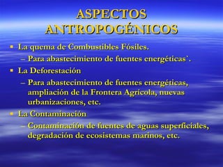 ASPECTOS ANTROPOGÉNICOS La quema de Combustibles Fósiles. Para abastecimiento de fuentes energéticas`. La Deforestación Para abastecimiento de fuentes energéticas, ampliación de la Frontera Agrícola, nuevas urbanizaciones, etc. La Contaminación Contaminación de fuentes de aguas superficiales, degradación de ecosistemas marinos, etc. 