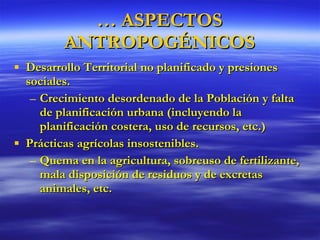 Desarrollo Territorial no planificado y presiones sociales. Crecimiento desordenado de la Población y falta de planificación urbana (incluyendo la planificación costera, uso de recursos, etc.) Prácticas agrícolas insostenibles. Quema en la agricultura, sobreuso de fertilizante, mala disposición de residuos y de excretas animales, etc. …  ASPECTOS ANTROPOGÉNICOS 