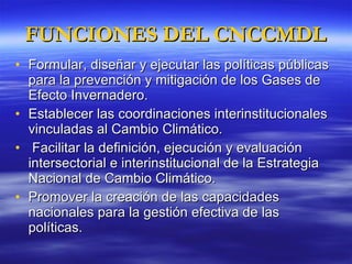 FUNCIONES DEL CNCCMDL Formular, diseñar y ejecutar las políticas públicas  para la prevención y mitigación de los Gases de Efecto Invernadero. Establecer las coordinaciones interinstitucionales vinculadas al Cambio Climático. Facilitar la definición, ejecución y evaluación intersectorial e interinstitucional de la Estrategia Nacional de Cambio Climático.  Promover la creación de las capacidades nacionales para la gestión efectiva de las políticas. 