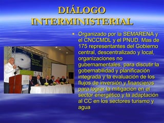 DIÁLOGO INTERMINISTERIAL Organizado por la SEMARENA y el CNCCMDL y el PNUD. Mas de 175 representantes del  Gobierno central, descentralizado y local, organizaciones no gubernamentales , para discutir la  gobernabilidad y planificación integrada y la evaluación de los flujos de inversión y financieros para lograr la mitigación en el sector energético y la adaptación al CC en los sectores turismo y agua 