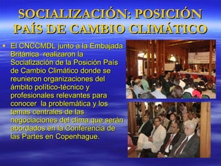SOCIALIZACIÓN: POSICIÓN PAÍS DE CAMBIO CLIMÁTICO El CNCCMDL junto a la Embajada Británica  realizaron la  Socialización de la Posición País de Cambio Climático donde se  reunieron organizaciones del ámbito político-técnico y profesionales relevantes para conocer  la problemática y los temas centrales de las negociaciones del clima que serán abordados en la Conferencia de las Partes en Copenhague. 