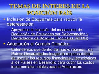 TEMAS DE INTERES DE LA POSICIÓN PAÍS Inclusión de Esquemas para reducir la deforestación Apoyamos la inclusión del mecanismo de  Reducción de Emisiones por Deforestación y Degradación de Bosques Tropicales (REDD) . Adaptación al Cambio Climático Entendemos que dentro del nuevo régimen, l os Países Desarrollados tengan la responsabilidad de aportar los recursos financieros y tecnológicos  a los Países en Desarrollo para cubrir los costos incrementales totales para la Adaptación. 