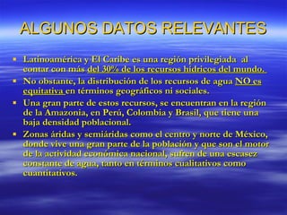 ALGUNOS DATOS RELEVANTES Latinoamérica y El Caribe es una región privilegiada  al contar con más  del 30% de los recursos hídricos del mundo.  No obstante, la distribución de los recursos de agua  NO es equitativa  en términos geográficos ni sociales. Una gran parte de estos recursos, se encuentran en la región de la Amazonia, en Perú, Colombia y Brasil, que tiene una baja densidad poblacional. Zonas áridas y semiáridas como el centro y norte de México, donde vive una gran parte de la población y que son el motor de la actividad económica nacional, sufren de una escasez constante de agua, tanto en términos cualitativos como cuantitativos.  