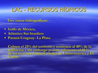 LAC - RECURSOS HÍDRICOS Tres zonas hidrográficas: Golfo de México, Atlántico Sur brasilero Paraná-Uruguay- La Plata. Cubren el 25% del territorio y sostienen al 40% de la población y sin embargo poseen solamente el 10 % de los recursos hídricos totales de Latinoamérica y El Caribe. 