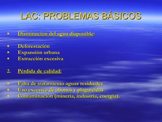 LAC: PROBLEMAS BÁSICOS Disminución del agua disponible : Deforestación Expansión urbana Extracción excesiva 2.  Pérdida de calidad: Falta de tratamiento aguas residuales Uso excesivo de abonos y plaguicidas Contaminación (minería, industria, energía). 