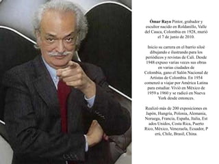 Ómar Rayo Pintor, grabador y escultor nacido en Roldanillo, Valle del Cauca, Colombia en 1928, murió el 7 de junio de 2010.Inicio su carrera en el barrio siloé dibujando e ilustrando para los periódicos y revistas de Cali. Desde 1948 expuso varias veces sus obras en varias ciudades de Colombia, gano el Salón Nacional de Artistas de Colombia. En 1954 comenzó a viajar por América Latina para estudiar. Vivió en México de 1959 a 1960 y se radicó en Nueva York desde entonces.Realizó más de 200 exposiciones en Japón, Hungría, Polonia, Alemania, Noruega, Francia, España, Italia, Estados Unidos, Costa Rica, Puerto Rico, México, Venezuela, Ecuador, Perú, Chile, Brasil, China.