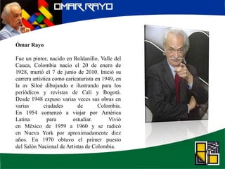 Ómar Rayo
Fue un pintor, nacido en Roldanillo, Valle del
Cauca, Colombia nacio el 20 de enero de
1928, murió el 7 de junio de 2010. Inició su
carrera artística como caricaturista en 1949, en
la av Siloé dibujando e ilustrando para los
periódicos y revistas de Cali y Bogotá.
Desde 1948 expuso varias veces sus obras en
varias ciudades de Colombia.
En 1954 comenzó a viajar por América
Latina para estudiar. Vivió
en México de 1959 a 1960 y se radicó
en Nueva York por aproximadamente diez
años. En 1970 obtuvo el primer puesto
del Salón Nacional de Artistas de Colombia.
 