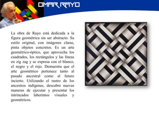 La obra de Rayo está dedicada a la
figura geométrica sin ser abstracto. Su
estilo original, con imágenes claras,
pinta objetos concretos. Es un arte
geométrico-óptico, que aprovecha los
cuadrados, los rectángulos y las líneas
en zig zag y se expresa con el blanco,
el negro y el rojo. Demuestra que el
arte geométrico pertenece tanto al
pasado ancestral como al futuro
incierto. Utilizando el rastro de los
ancestros indígenas, descubre nuevas
maneras de ejecutar y presentar los
intrincados laberintos visuales y
geométricos.
 