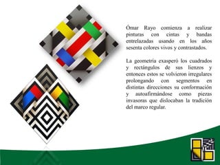 Ómar Rayo comienza a realizar
pinturas con cintas y bandas
entrelazadas usando en los años
sesenta colores vivos y contrastados.
La geometría exasperó los cuadrados
y rectángulos de sus lienzos y
entonces estos se volvieron irregulares
prolongando con segmentos en
distintas direcciones su conformación
y autoafirmándose como piezas
invasoras que dislocaban la tradición
del marco regular.
 