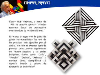 Desde muy temprano, a partir de
1966 se pueden apreciar trabajos
resueltos desde esa perspectiva
cuestionadora de los formalismos.
El blanco y negro con la gama de
grises correspondiente fue una de
las prácticas más ejercidas por el
artista. No solo en extensas serie de
pinturas quiso evocar argumentos
del mundo ancestral y las etnias
indígenas, títulos como “Catio”,
“Panche”, “Quipus”, “Arhuaco” y
muchos otros, ejemplifican su
especial interés y puntos de
referencia en este sentido.
 