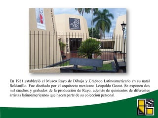 En 1981 estableció el Museo Rayo de Dibujo y Grabado Latinoamericano en su natal
Roldanillo. Fue diseñado por el arquitecto mexicano Leopoldo Goout. Se exponen dos
mil cuadros y grabados de la producción de Rayo, además de quinientos de diferentes
artistas latinoamericanos que hacen parte de su colección personal.
 
