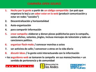 CAMPAÑA OPEN SOURCE:

1.   Hecha por la gente a partir de un código compartido (un país que
     respetara la ley) y un saber estar en la web (producir comunicación y
     estar en redes “sociales”)
2.   Descentralización y horizontalidad
3.   Auto-organización
4.   para compartir información
5.   crear campaña: elaboran y donan piezas publicitarias para la campaña,
     como afiches, volantes, jingles, incluso mensajes de televisión y todo un
     cancionero político.
6.   organizar flash-mobs / convocar marchas o actos
7.   ser activista de calle / convencer a otros en la vida diaria
8.   discutir ideas / la gente está interactuando con la información
= los seguidores-web se tomaron la campaña en sus manos/mentes + un
      sentido de pertenencia y de comunidad
 